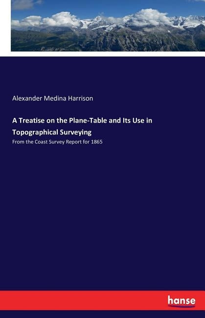 A Treatise on the Plane-Table and Its Use in Topographical Surveying: From the Coast Survey Report for 1865 by Harrison, Alexander Medina