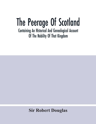 The Peerage Of Scotland; Containing An Historical And Genealogical Account Of The Nobility Of That Kingdom, From Their Origin To The Present Generatio by Robert Douglas