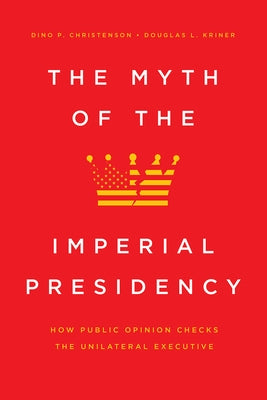 The Myth of the Imperial Presidency: How Public Opinion Checks the Unilateral Executive by Christenson, Dino P.