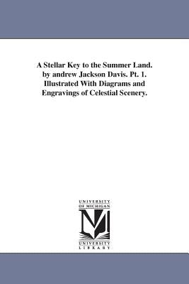 A Stellar Key to the Summer Land. by andrew Jackson Davis. Pt. 1. Illustrated With Diagrams and Engravings of Celestial Scenery. by Davis, Andrew Jackson