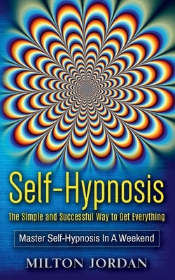 Self-Hypnosis - The Simple and Successful Way to Get Everything: Master Self-Hypnosis in A Weekend by Jordan, Milton