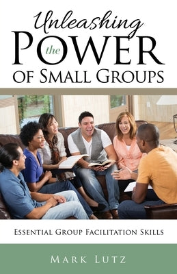 Unleashing the Power of Small Groups: Essential Group Facillitation Skills by Lutz, Mark
