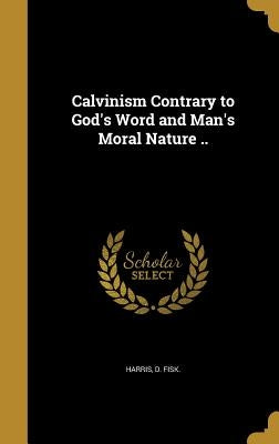 Calvinism Contrary to God's Word and Man's Moral Nature .. by Harris, D. Fisk