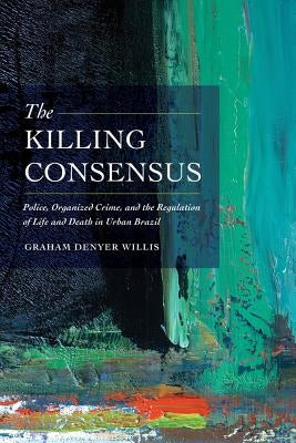The Killing Consensus: Police, Organized Crime, and the Regulation of Life and Death in Urban Brazil by Willis, Graham Denyer