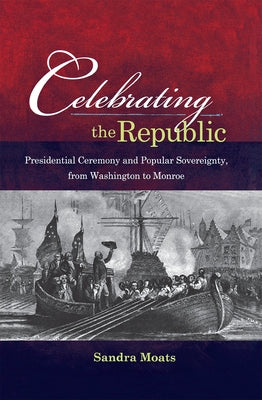 Celebrating the Republic: Presidential Ceremony and Popular Sovereignty, from Washington to Monroe by Moats, Sandra