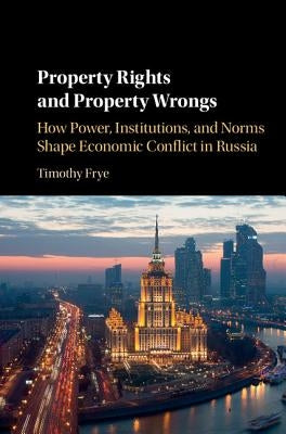Property Rights and Property Wrongs: How Power, Institutions, and Norms Shape Economic Conflict in Russia by Frye, Timothy