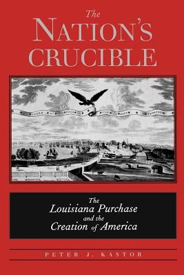 The Nation's Crucible: The Louisiana Purchase and the Creation of America by Kastor, Peter J.