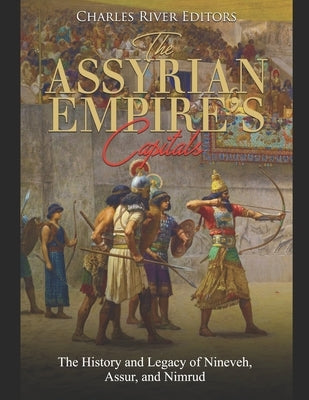 The Assyrian Empire's Capitals: The History and Legacy of Nineveh, Assur, and Nimrud by Charles River Editors