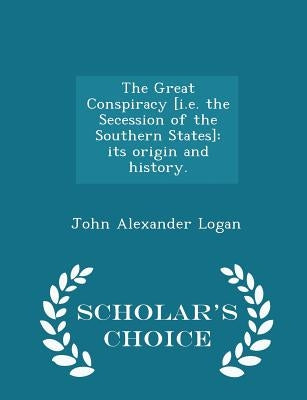The Great Conspiracy [i.e. the Secession of the Southern States]: its origin and history. - Scholar's Choice Edition by Logan, John Alexander