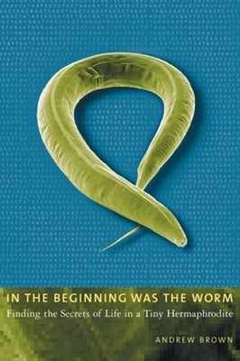 In the Beginning Was the Worm: Finding the Secrets of Life in a Tiny Hermaphrodite by Brown, Andrew