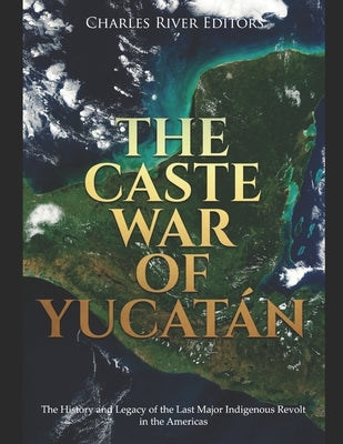 The Caste War of Yucatán: The History and Legacy of the Last Major Indigenous Revolt in the Americas by Charles River Editors