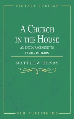 A Church in the House: An Encouragement to Family Religion by Henry, Matthew