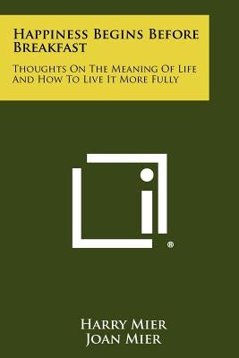 Happiness Begins Before Breakfast: Thoughts on the Meaning of Life and How to Live It More Fully by Mier, Harry