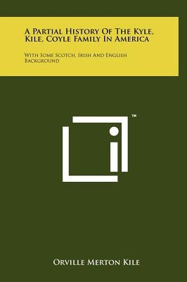 A Partial History Of The Kyle, Kile, Coyle Family In America: With Some Scotch, Irish And English Background by Kile, Orville Merton