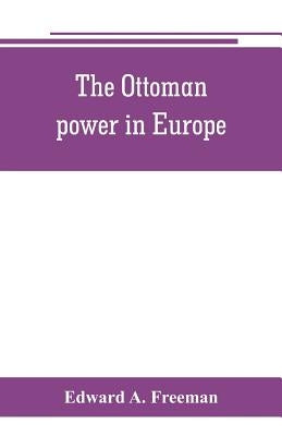The Ottoman power in Europe, its nature, its growth, and its decline by A. Freeman, Edward