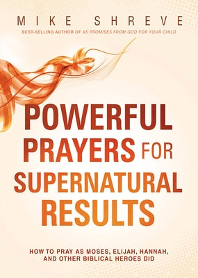 Powerful Prayers for Supernatural Results: How to Pray as Moses, Elijah, Hannah, and Other Biblical Heroes Did by Shreve, Mike