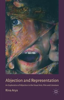 Abjection and Representation: An Exploration of Abjection in the Visual Arts, Film and Literature by Arya, R.