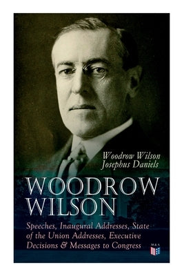 Woodrow Wilson: Speeches, Inaugural Addresses, State of the Union Addresses, Executive Decisions & Messages to Congress by Wilson, Woodrow