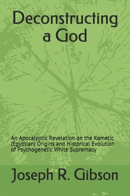 Deconstructing a God: An Apocalyptic Revelation on the Kemetic (Egyptian) Origins and Historical Evolution of Psychogenetic White Supremacy by Gibson, Joseph R.