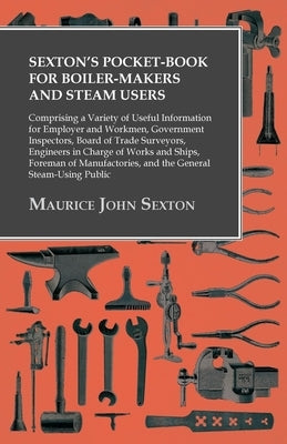 Sexton's Pocket-Book for Boiler-Makers and Steam Users: Comprising a Variety of Useful Information for Employer and Workmen, Government Inspectors, Bo by Sexton, Maurice John