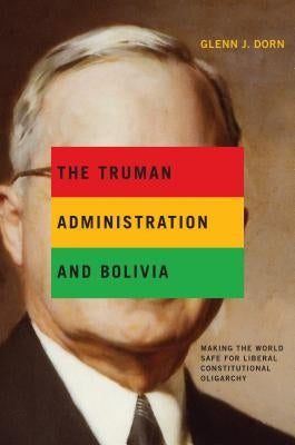 The Truman Administration and Bolivia: Making the World Safe for Liberal Constitutional Oligarchy by Dorn, Glenn J.
