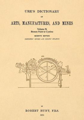 Ure's Dictionary of Arts, Manufactures and Mines; Volume Ib: Bronze Paint to Cystine by Hunt, Robert