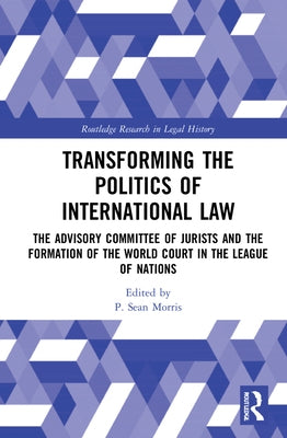 Transforming the Politics of International Law: The Advisory Committee of Jurists and the Formation of the World Court in the League of Nations by Morris, P. Sean