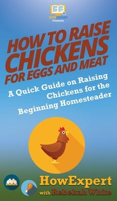 How to Raise Chickens for Eggs and Meat: A Quick Guide on Raising Chickens for the Beginning Homesteader by Howexpert