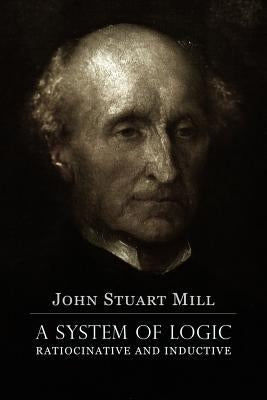 A System of Logic Ratiocinative and Inductive: A connected view of the Principles of Evidence, and the Methods of Scientific Investigation by Mill, John Stuart