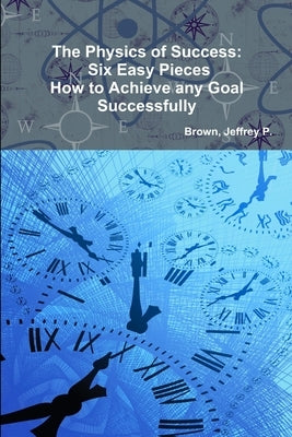 The Physics of Success: Six Easy Pieces, How to Achieve Any Goal Successfully by Jeffrey P., Brown
