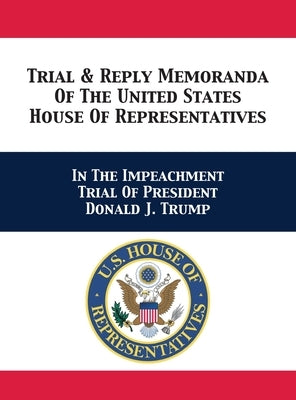 Trial & Reply Memoranda Of The United States House Of Representatives: In The Impeachment Trial Of President Donald J. Trump by U. S. House of Representatives Managers