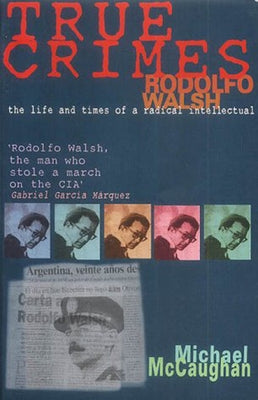 True Crimes: Rodolfo Walsh and the Role of the Intellectual in Latin American Politics by McCaughan, Michael