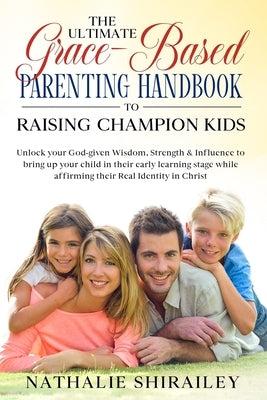 The Ultimate Grace-Based Parenting Handbook to Raising Champion Kids: Unlock your God-given Wisdom, Strength & Influence to bring up your child while by Shirailey, Nathalie