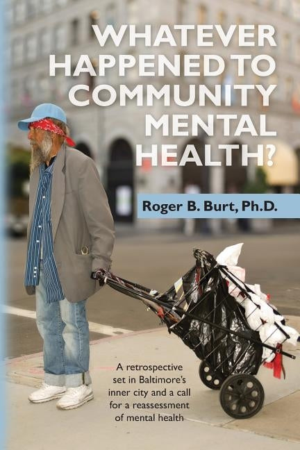 Whatever Happened to Community Mental Health?: A retrospective set in Baltimore's inner city and a call for a reassessment of mental health by Burt Ph. D., Roger B.