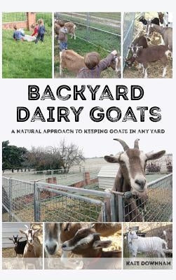 Backyard Dairy Goats: A natural approach to keeping goats in any yard by Downham, Kate