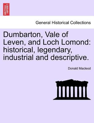 Dumbarton, Vale of Leven, and Loch Lomond: Historical, Legendary, Industrial and Descriptive. by MacLeod, Donald