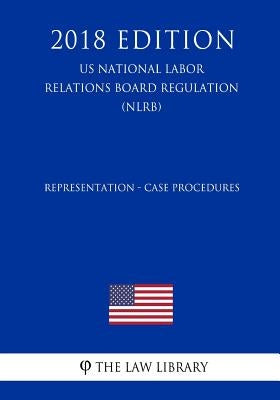 Representation - Case Procedures (US National Labor Relations Board Regulation) (NLRB) (2018 Edition) by The Law Library