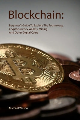 Blockchain: Beginner's Guide To Explore The Technology, Cryptocurrency Wallets, Mining And Other Digital Coins by Wilson, Michael