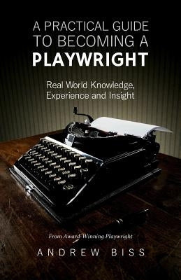 A Practical Guide to Becoming a Playwright: Real World Knowledge, Experience and Insight by Biss, Andrew