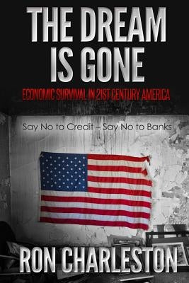 The Dream is Gone Economic Survival in 21st Century America: Say No to Credit - Say No to Banks by Charleston, Ron