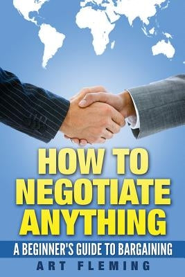 How to Negotiate Anything: A Beginner's Guide to Negotiating by Fleming, Art