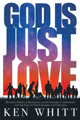 God Is Just Love: Building Spiritual Resilience and Sustainable Communities for the Sake of Our Children and Creation by Whitt, Ken
