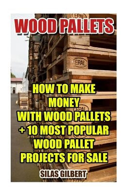 Wood Pallets: How To Make Money With Wood Pallets + 10 Most Popular Wood Pallet Projects For Sale by Gilbert, Silas