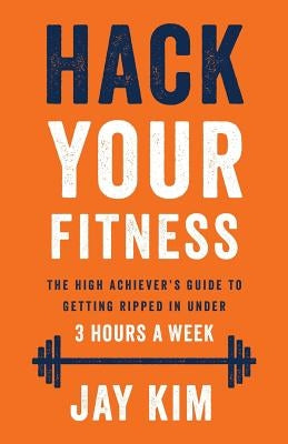 Hack Your Fitness: The High Achiever's Guide to Getting Ripped in Under 3 Hours a Week by Kim, Jay