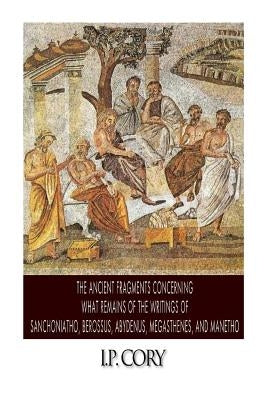 The Ancient Fragments Containing What Remains of the Writings of Sanchoniatho, Berossus, Abydenus, Megasthenes, and Manetho by Cory, I. P.