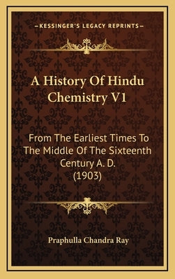 A History of Hindu Chemistry V1: From the Earliest Times to the Middle of the Sixteenth Century A. D. (1903) by Ray, Praphulla Chandra