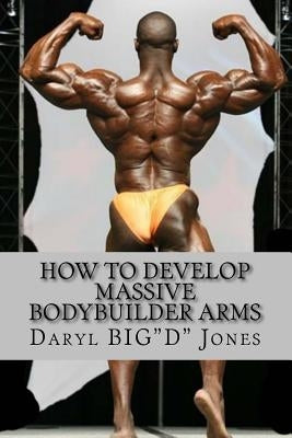 How to Develop Massive Bodybuilder Arms: Massive Bodybuilder Arms by Jones, Daryl