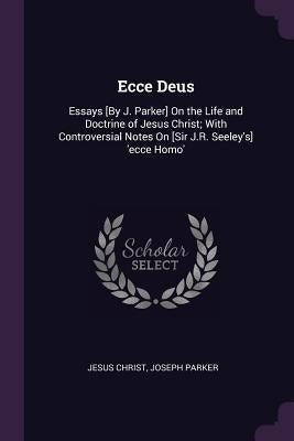 Ecce Deus: Essays [By J. Parker] On the Life and Doctrine of Jesus Christ; With Controversial Notes On [Sir J.R. Seeley's] 'ecce by Christ, Jesus